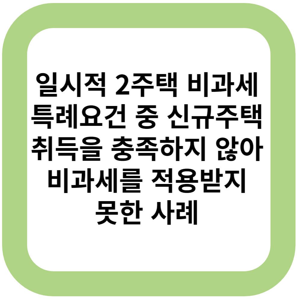 일시적 2주택 비과세 특례요건 중 신규주택 취득을 충족하지 않아 비과세를 적용받지 못한 사례